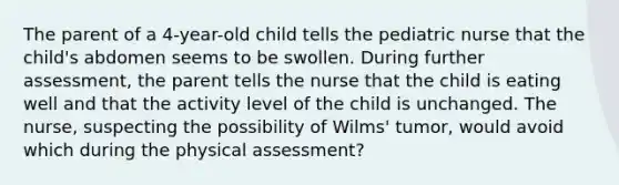 The parent of a 4-year-old child tells the pediatric nurse that the child's abdomen seems to be swollen. During further assessment, the parent tells the nurse that the child is eating well and that the activity level of the child is unchanged. The nurse, suspecting the possibility of Wilms' tumor, would avoid which during the physical assessment?