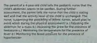 The parent of a 4-year-old child tells the pediatric nurse that the child's abdomen seems to be swollen. During further assessment, the parent tells the nurse that the child is eating well and that the activity level of the child is unchanged. The nurse, suspecting the possibility of Wilms' tumor, would plan to avoid which during the physical assessment? a.) Palpating the abdomen for a mass b.) Assessing the urine for the presence of hematuria c.) Monitoring the temperature for the presence of fever d.) Monitoring the blood pressure for the presence of hypertension