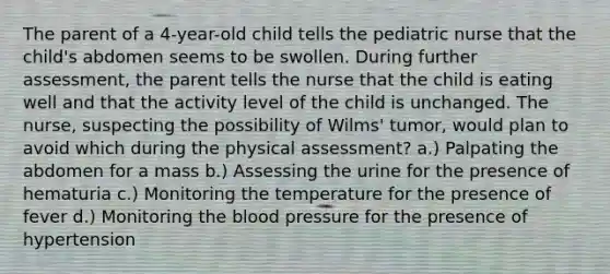 The parent of a 4-year-old child tells the pediatric nurse that the child's abdomen seems to be swollen. During further assessment, the parent tells the nurse that the child is eating well and that the activity level of the child is unchanged. The nurse, suspecting the possibility of Wilms' tumor, would plan to avoid which during the physical assessment? a.) Palpating the abdomen for a mass b.) Assessing the urine for the presence of hematuria c.) Monitoring the temperature for the presence of fever d.) Monitoring the blood pressure for the presence of hypertension