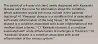 The parent of a 4-year-old client newly diagnosed with Kawasaki disease asks the nurse for information about the condition. Which statement should the nurse include in the parental teaching? A) "Kawasaki disease is a condition that is associated with acute inflammation of the lung tissue." B) "Kawasaki disease is a condition associated with acute inflammation of the medium-sized arteries." C) "Kawasaki disease is a condition associated with acute inflammation of meninges in the brain." D) "Kawasaki disease is a condition associated with acute inflammation of the venous system."