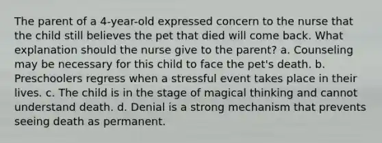 The parent of a 4-year-old expressed concern to the nurse that the child still believes the pet that died will come back. What explanation should the nurse give to the parent? a. Counseling may be necessary for this child to face the pet's death. b. Preschoolers regress when a stressful event takes place in their lives. c. The child is in the stage of magical thinking and cannot understand death. d. Denial is a strong mechanism that prevents seeing death as permanent.