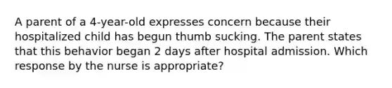 A parent of a 4-year-old expresses concern because their hospitalized child has begun thumb sucking. The parent states that this behavior began 2 days after hospital admission. Which response by the nurse is appropriate?