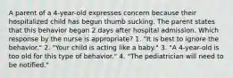 A parent of a 4-year-old expresses concern because their hospitalized child has begun thumb sucking. The parent states that this behavior began 2 days after hospital admission. Which response by the nurse is appropriate? 1. "It is best to ignore the behavior." 2. "Your child is acting like a baby." 3. "A 4-year-old is too old for this type of behavior." 4. "The pediatrician will need to be notified."