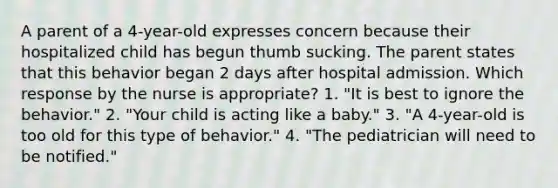 A parent of a 4-year-old expresses concern because their hospitalized child has begun thumb sucking. The parent states that this behavior began 2 days after hospital admission. Which response by the nurse is appropriate? 1. "It is best to ignore the behavior." 2. "Your child is acting like a baby." 3. "A 4-year-old is too old for this type of behavior." 4. "The pediatrician will need to be notified."