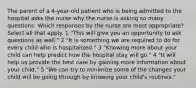 The parent of a 4-year-old patient who is being admitted to the hospital asks the nurse why the nurse is asking so many questions. Which responses by the nurse are most appropriate? Select all that apply. 1 "This will give you an opportunity to ask questions as well." 2 "It is something we are required to do for every child who is hospitalized." 3 "Knowing more about your child can help predict how the hospital stay will go." 4 "It will help us provide the best care by gaining more information about your child." 5 "We can try to minimize some of the changes your child will be going through by knowing your child's routines."