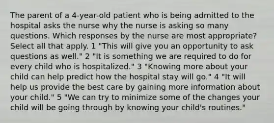 The parent of a 4-year-old patient who is being admitted to the hospital asks the nurse why the nurse is asking so many questions. Which responses by the nurse are most appropriate? Select all that apply. 1 "This will give you an opportunity to ask questions as well." 2 "It is something we are required to do for every child who is hospitalized." 3 "Knowing more about your child can help predict how the hospital stay will go." 4 "It will help us provide the best care by gaining more information about your child." 5 "We can try to minimize some of the changes your child will be going through by knowing your child's routines."