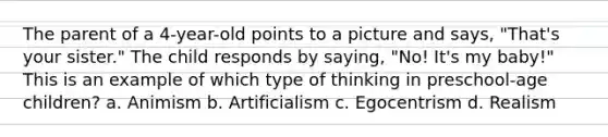 The parent of a 4-year-old points to a picture and says, "That's your sister." The child responds by saying, "No! It's my baby!" This is an example of which type of thinking in preschool-age children? a. Animism b. Artificialism c. Egocentrism d. Realism