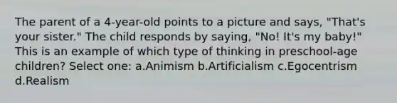 The parent of a 4-year-old points to a picture and says, "That's your sister." The child responds by saying, "No! It's my baby!" This is an example of which type of thinking in preschool-age children? Select one: a.Animism b.Artificialism c.Egocentrism d.Realism