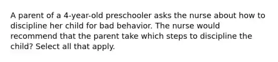 A parent of a 4-year-old preschooler asks the nurse about how to discipline her child for bad behavior. The nurse would recommend that the parent take which steps to discipline the child? Select all that apply.