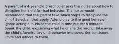 A parent of a 4-year-old preschooler asks the nurse about how to discipline her child for bad behavior. The nurse would recommend that the parent take which steps to discipline the child? Select all that apply. Attend only to the good behavior—ignore acting out. Place the child in time out for 8 minutes. Spank the child, explaining what he or she did wrong. Take away the child's favorite toy until behavior improves. Set consistent limits and adhere to them.