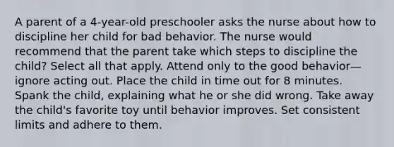 A parent of a 4-year-old preschooler asks the nurse about how to discipline her child for bad behavior. The nurse would recommend that the parent take which steps to discipline the child? Select all that apply. Attend only to the good behavior—ignore acting out. Place the child in time out for 8 minutes. Spank the child, explaining what he or she did wrong. Take away the child's favorite toy until behavior improves. Set consistent limits and adhere to them.