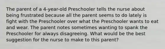 The parent of a 4-year-old Preschooler tells the nurse about being frustrated because all the parent seems to do lately is fight with the Preschooler over what the Preschooler wants to eat and wear. The parent notes sometimes wanting to spank the Preschooler for always disagreeing. What would be the best suggestion for the nurse to make to this parent?