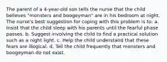 The parent of a 4-year-old son tells the nurse that the child believes "monsters and boogeyman" are in his bedroom at night. The nurse's best suggestion for coping with this problem is to: a. Insist that the child sleep with his parents until the fearful phase passes. b. Suggest involving the child to find a practical solution such as a night light. c. Help the child understand that these fears are illogical. d. Tell the child frequently that monsters and boogeyman do not exist.