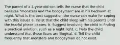 The parent of a 4-year-old son tells the nurse that the child believes "monsters and the boogeyman" are in his bedroom at night. What is the best suggestion the nurse can make for coping with this issue? a. Insist that the child sleep with his parents until the fearful phase passes. b. Suggest involving the child in finding a practical solution, such as a night light. c. Help the child understand that these fears are illogical. d. Tell the child frequently that monsters and boogeyman do not exist.