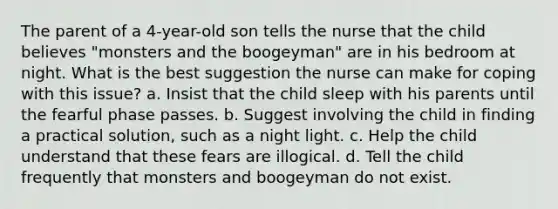 The parent of a 4-year-old son tells the nurse that the child believes "monsters and the boogeyman" are in his bedroom at night. What is the best suggestion the nurse can make for coping with this issue? a. Insist that the child sleep with his parents until the fearful phase passes. b. Suggest involving the child in finding a practical solution, such as a night light. c. Help the child understand that these fears are illogical. d. Tell the child frequently that monsters and boogeyman do not exist.