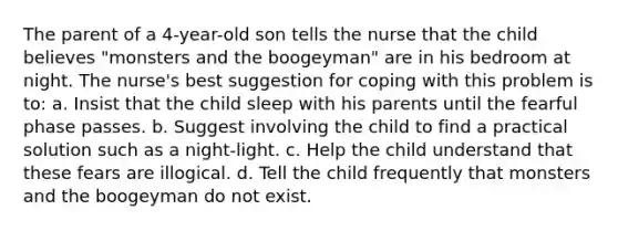 The parent of a 4-year-old son tells the nurse that the child believes "monsters and the boogeyman" are in his bedroom at night. The nurse's best suggestion for coping with this problem is to: a. Insist that the child sleep with his parents until the fearful phase passes. b. Suggest involving the child to find a practical solution such as a night-light. c. Help the child understand that these fears are illogical. d. Tell the child frequently that monsters and the boogeyman do not exist.