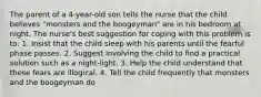 The parent of a 4-year-old son tells the nurse that the child believes "monsters and the boogeyman" are in his bedroom at night. The nurse's best suggestion for coping with this problem is to: 1. Insist that the child sleep with his parents until the fearful phase passes. 2. Suggest involving the child to find a practical solution such as a night-light. 3. Help the child understand that these fears are illogical. 4. Tell the child frequently that monsters and the boogeyman do