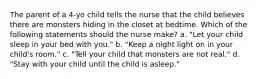 The parent of a 4-yo child tells the nurse that the child believes there are monsters hiding in the closet at bedtime. Which of the following statements should the nurse make? a. "Let your child sleep in your bed with you." b. "Keep a night light on in your child's room." c. "Tell your child that monsters are not real." d. "Stay with your child until the child is asleep."