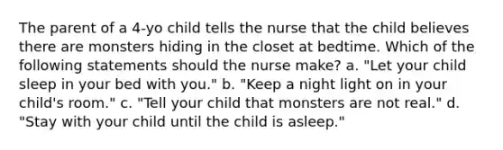 The parent of a 4-yo child tells the nurse that the child believes there are monsters hiding in the closet at bedtime. Which of the following statements should the nurse make? a. "Let your child sleep in your bed with you." b. "Keep a night light on in your child's room." c. "Tell your child that monsters are not real." d. "Stay with your child until the child is asleep."