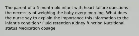 The parent of a 5-month-old infant with heart failure questions the necessity of weighing the baby every morning. What does the nurse say to explain the importance this information to the infant's condition? Fluid retention Kidney function Nutritional status Medication dosage