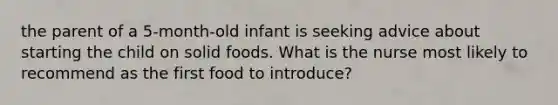 the parent of a 5-month-old infant is seeking advice about starting the child on solid foods. What is the nurse most likely to recommend as the first food to introduce?