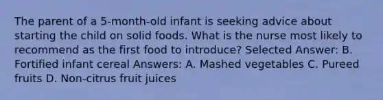 The parent of a 5-month-old infant is seeking advice about starting the child on solid foods. What is the nurse most likely to recommend as the first food to introduce? Selected Answer: B. Fortified infant cereal Answers: A. Mashed vegetables C. Pureed fruits D. Non-citrus fruit juices