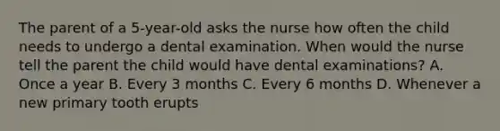 The parent of a 5-year-old asks the nurse how often the child needs to undergo a dental examination. When would the nurse tell the parent the child would have dental examinations? A. Once a year B. Every 3 months C. Every 6 months D. Whenever a new primary tooth erupts