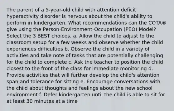 The parent of a 5-year-old child with attention deficit hyperactivity disorder is nervous about the child's ability to perform in kindergarten. What recommendations can the COTA® give using the Person-Environment-Occupation (PEO) Model? Select the 3 BEST choices. a. Allow the child to adjust to the classroom setup for a few weeks and observe whether the child experiences difficulties b. Observe the child in a variety of activities and take note of tasks that are potentially challenging for the child to complete c. Ask the teacher to position the child closest to the front of the class for immediate monitoring d. Provide activities that will further develop the child's attention span and tolerance for sitting e. Encourage conversations with the child about thoughts and feelings about the new school environment f. Defer kindergarten until the child is able to sit for at least 30 minutes at a time