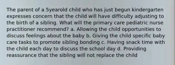 The parent of a 5yearold child who has just begun kindergarten expresses concern that the child will have difficulty adjusting to the birth of a sibling. What will the primary care pediatric nurse practitioner recommend? a. Allowing the child opportunities to discuss feelings about the baby b. Giving the child specific baby care tasks to promote sibling bonding c. Having snack time with the child each day to discuss the school day d. Providing reassurance that the sibling will not replace the child