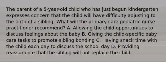 The parent of a 5-year-old child who has just begun kindergarten expresses concern that the child will have difficulty adjusting to the birth of a sibling. What will the primary care pediatric nurse practitioner recommend? A. Allowing the child opportunities to discuss feelings about the baby B. Giving the child-specific baby care tasks to promote sibling bonding C. Having snack time with the child each day to discuss the school day D. Providing reassurance that the sibling will not replace the child