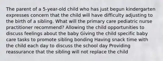 The parent of a 5-year-old child who has just begun kindergarten expresses concern that the child will have difficulty adjusting to the birth of a sibling. What will the primary care pediatric nurse practitioner recommend? Allowing the child opportunities to discuss feelings about the baby Giving the child specific baby care tasks to promote sibling bonding Having snack time with the child each day to discuss the school day Providing reassurance that the sibling will not replace the child