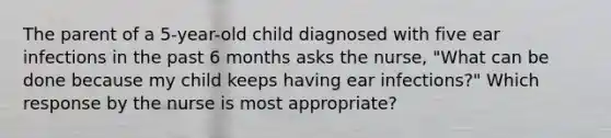 The parent of a 5-year-old child diagnosed with five ear infections in the past 6 months asks the nurse, "What can be done because my child keeps having ear infections?" Which response by the nurse is most appropriate?