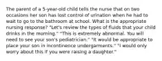 The parent of a 5-year-old child tells the nurse that on two occasions her son has lost control of urination when he had to wait to go to the bathroom at school. What is the appropriate nursing response? "Let's review the types of fluids that your child drinks in the morning." "This is extremely abnormal. You will need to see your son's pediatrician." "It would be appropriate to place your son in incontinence undergarments." "I would only worry about this if you were raising a daughter."