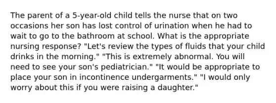 The parent of a 5-year-old child tells the nurse that on two occasions her son has lost control of urination when he had to wait to go to the bathroom at school. What is the appropriate nursing response? "Let's review the types of fluids that your child drinks in the morning." "This is extremely abnormal. You will need to see your son's pediatrician." "It would be appropriate to place your son in incontinence undergarments." "I would only worry about this if you were raising a daughter."