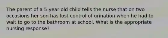 The parent of a 5-year-old child tells the nurse that on two occasions her son has lost control of urination when he had to wait to go to the bathroom at school. What is the appropriate nursing response?