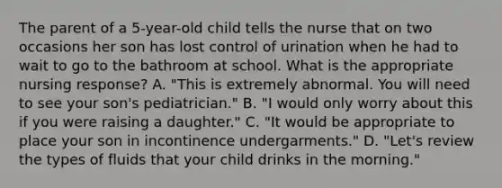 The parent of a 5-year-old child tells the nurse that on two occasions her son has lost control of urination when he had to wait to go to the bathroom at school. What is the appropriate nursing response? A. "This is extremely abnormal. You will need to see your son's pediatrician." B. "I would only worry about this if you were raising a daughter." C. "It would be appropriate to place your son in incontinence undergarments." D. "Let's review the types of fluids that your child drinks in the morning."