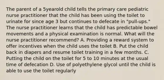 The parent of a 5yearold child tells the primary care pediatric nurse practitioner that the child has been using the toilet to urinate for since age 3 but continues to defecate in "pull-ups." The nurse practitioner learns that the child has predictable bowel movements and a physical examination is normal. What will the nurse practitioner recommend? A. Providing a reward system to offer incentives when the child uses the toilet B. Put the child back in diapers and resume toilet training in a few months. C. Putting the child on the toilet for 5 to 10 minutes at the usual time of defecation D. Use of polyethylene glycol until the child is able to use the toilet regularly