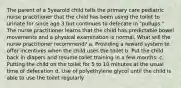 The parent of a 5yearold child tells the primary care pediatric nurse practitioner that the child has been using the toilet to urinate for since age 3 but continues to defecate in "pullups." The nurse practitioner learns that the child has predictable bowel movements and a physical examination is normal. What will the nurse practitioner recommend? a. Providing a reward system to offer incentives when the child uses the toilet b. Put the child back in diapers and resume toilet training in a few months. c. Putting the child on the toilet for 5 to 10 minutes at the usual time of defecation d. Use of polyethylene glycol until the child is able to use the toilet regularly