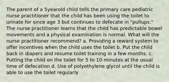 The parent of a 5yearold child tells the primary care pediatric nurse practitioner that the child has been using the toilet to urinate for since age 3 but continues to defecate in "pullups." The nurse practitioner learns that the child has predictable bowel movements and a physical examination is normal. What will the nurse practitioner recommend? a. Providing a reward system to offer incentives when the child uses the toilet b. Put the child back in diapers and resume toilet training in a few months. c. Putting the child on the toilet for 5 to 10 minutes at the usual time of defecation d. Use of polyethylene glycol until the child is able to use the toilet regularly