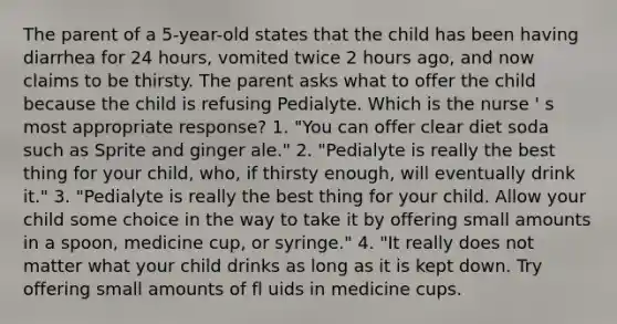 The parent of a 5-year-old states that the child has been having diarrhea for 24 hours, vomited twice 2 hours ago, and now claims to be thirsty. The parent asks what to offer the child because the child is refusing Pedialyte. Which is the nurse ' s most appropriate response? 1. "You can offer clear diet soda such as Sprite and ginger ale." 2. "Pedialyte is really the best thing for your child, who, if thirsty enough, will eventually drink it." 3. "Pedialyte is really the best thing for your child. Allow your child some choice in the way to take it by offering small amounts in a spoon, medicine cup, or syringe." 4. "It really does not matter what your child drinks as long as it is kept down. Try offering small amounts of fl uids in medicine cups.