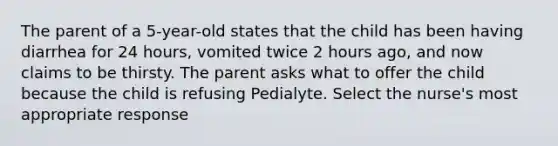 The parent of a 5-year-old states that the child has been having diarrhea for 24 hours, vomited twice 2 hours ago, and now claims to be thirsty. The parent asks what to offer the child because the child is refusing Pedialyte. Select the nurse's most appropriate response