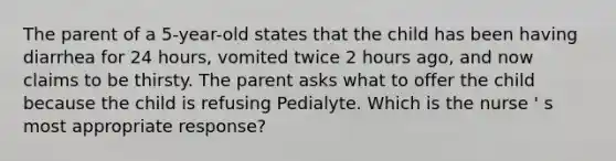 The parent of a 5-year-old states that the child has been having diarrhea for 24 hours, vomited twice 2 hours ago, and now claims to be thirsty. The parent asks what to offer the child because the child is refusing Pedialyte. Which is the nurse ' s most appropriate response?