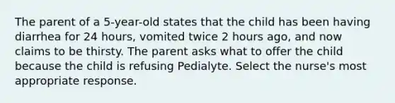 The parent of a 5-year-old states that the child has been having diarrhea for 24 hours, vomited twice 2 hours ago, and now claims to be thirsty. The parent asks what to offer the child because the child is refusing Pedialyte. Select the nurse's most appropriate response.