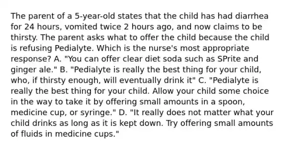 The parent of a 5-year-old states that the child has had diarrhea for 24 hours, vomited twice 2 hours ago, and now claims to be thirsty. The parent asks what to offer the child because the child is refusing Pedialyte. Which is the nurse's most appropriate response? A. "You can offer clear diet soda such as SPrite and ginger ale." B. "Pedialyte is really the best thing for your child, who, if thirsty enough, will eventually drink it" C. "Pedialyte is really the best thing for your child. Allow your child some choice in the way to take it by offering small amounts in a spoon, medicine cup, or syringe." D. "It really does not matter what your child drinks as long as it is kept down. Try offering small amounts of fluids in medicine cups."