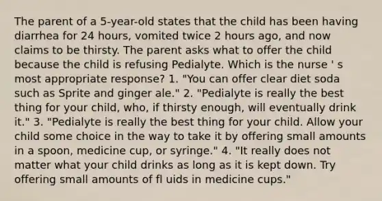 The parent of a 5-year-old states that the child has been having diarrhea for 24 hours, vomited twice 2 hours ago, and now claims to be thirsty. The parent asks what to offer the child because the child is refusing Pedialyte. Which is the nurse ' s most appropriate response? 1. "You can offer clear diet soda such as Sprite and ginger ale." 2. "Pedialyte is really the best thing for your child, who, if thirsty enough, will eventually drink it." 3. "Pedialyte is really the best thing for your child. Allow your child some choice in the way to take it by offering small amounts in a spoon, medicine cup, or syringe." 4. "It really does not matter what your child drinks as long as it is kept down. Try offering small amounts of fl uids in medicine cups."