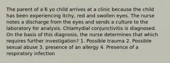 The parent of a 6 yo child arrives at a clinic because the child has been experiencing itchy, red and swollen eyes. The nurse notes a discharge from the eyes and sends a culture to the laboratory for analysis. Chlamydial conjunctivitis is diagnosed. On the basis of this diagnosis, the nurse determines that which requires further investigation? 1. Possible trauma 2. Possible sexual abuse 3. presence of an allergy 4. Presence of a respiratory infection