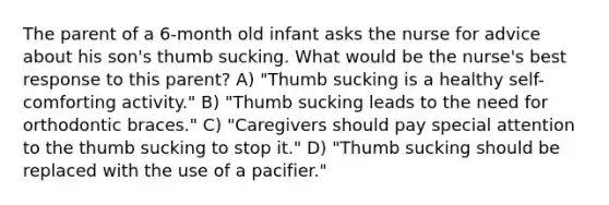 The parent of a 6-month old infant asks the nurse for advice about his son's thumb sucking. What would be the nurse's best response to this parent? A) "Thumb sucking is a healthy self-comforting activity." B) "Thumb sucking leads to the need for orthodontic braces." C) "Caregivers should pay special attention to the thumb sucking to stop it." D) "Thumb sucking should be replaced with the use of a pacifier."