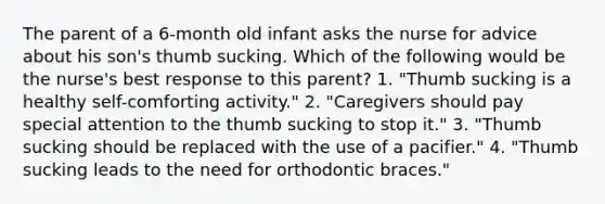 The parent of a 6-month old infant asks the nurse for advice about his son's thumb sucking. Which of the following would be the nurse's best response to this parent? 1. "Thumb sucking is a healthy self-comforting activity." 2. "Caregivers should pay special attention to the thumb sucking to stop it." 3. "Thumb sucking should be replaced with the use of a pacifier." 4. "Thumb sucking leads to the need for orthodontic braces."