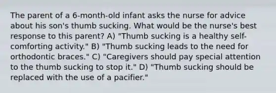 The parent of a 6-month-old infant asks the nurse for advice about his son's thumb sucking. What would be the nurse's best response to this parent? A) "Thumb sucking is a healthy self-comforting activity." B) "Thumb sucking leads to the need for orthodontic braces." C) "Caregivers should pay special attention to the thumb sucking to stop it." D) "Thumb sucking should be replaced with the use of a pacifier."