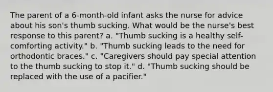 The parent of a 6-month-old infant asks the nurse for advice about his son's thumb sucking. What would be the nurse's best response to this parent? a. "Thumb sucking is a healthy self-comforting activity." b. "Thumb sucking leads to the need for orthodontic braces." c. "Caregivers should pay special attention to the thumb sucking to stop it." d. "Thumb sucking should be replaced with the use of a pacifier."